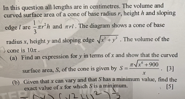 In this question all lengths are in centimetres. The volume and 
curved surface area of a cone of base radius r, height h and sloping 
edge / are  1/3 π r^2h and πrl. The diagram shows a cone of base 
radius x, height y and sloping edge sqrt(x^2+y^2). The volume of the 
cone is 10π. 
(a) Find an expression for y in terms of x and show that the curved 
surface area, S, of the cone is given by S= (π sqrt(x^6+900))/x . [3] 
(b) Given that x can vary and that S has a minimum value, find the 
exact value of x for which S is a minjmum. [5]