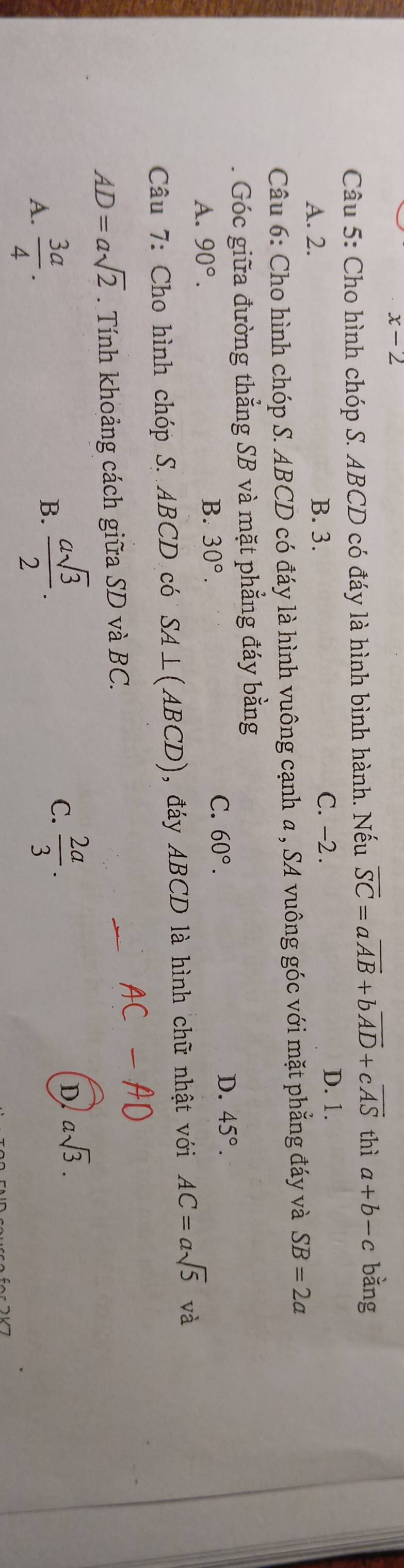 x-2 
Câu 5: Cho hình chóp S. ABCD có đáy là hình bình hành. Nếu overline SC=aoverline AB+boverline AD+coverline AS thì a+b-c bàng
A. 2. B. 3.
C. -2. D. 1.
Câu 6: Cho hình chóp S. ABCD có đáy là hình vuông cạnh a , SA vuông góc với mặt phẳng đáy và SB=2a
Góc giữa đường thẳng SB và mặt phẳng đáy bằng
A. 90°.
B. 30°. C. 60°. D. 45°. 
Câu 7: Cho hình chóp S. ABCD có SA⊥ (ABCD) , đáy ABCD là hình chữ nhật với AC=asqrt(5) và
AD=asqrt(2). Tính khoảng cách giữa SD và BC.
A.  3a/4 .
B.  asqrt(3)/2 .
C.  2a/3 .
D asqrt(3).