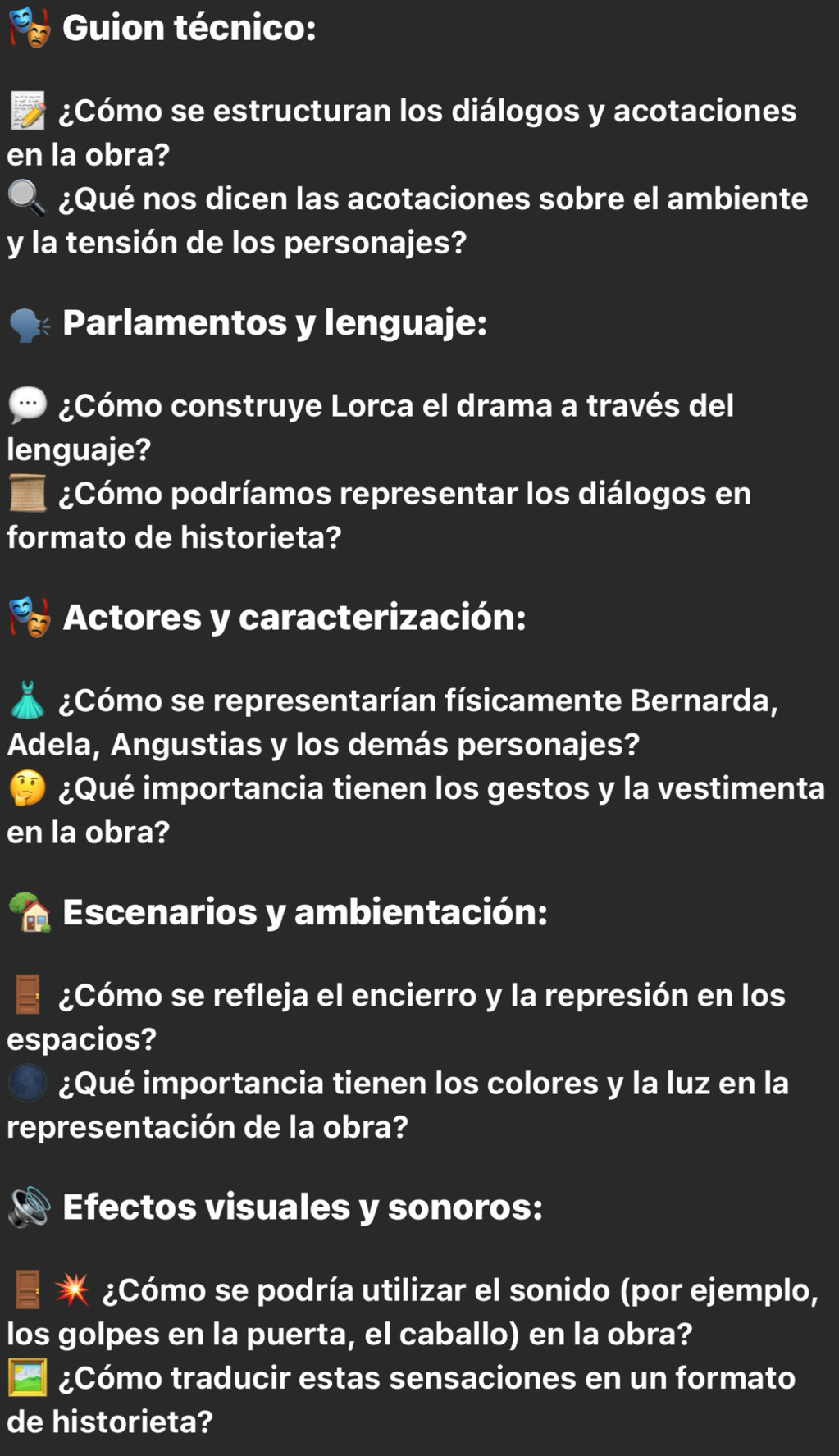 Guion técnico: 
¿Cómo se estructuran los diálogos y acotaciones 
en la obra? 
¿Qué nos dicen las acotaciones sobre el ambiente 
y la tensión de los personajes? 
Parlamentos y lenguaje: 
¿Cómo construye Lorca el drama a través del 
lenguaje? 
¿Cómo podríamos representar los diálogos en 
formato de historieta? 
Actores y caracterización: 
¿Cómo se representarían físicamente Bernarda, 
Adela, Angustias y los demás personajes? 
¿Qué importancia tienen los gestos y la vestimenta 
en la obra? 
Escenarios y ambientación: 
¿Cómo se refleja el encierro y la represión en los 
espacios? 
¿Qué importancia tienen los colores y la luz en la 
representación de la obra? 
Efectos visuales y sonoros: 
* ¿Cómo se podría utilizar el sonido (por ejemplo, 
los golpes en la puerta, el caballo) en la obra? 
¿Cómo traducir estas sensaciones en un formato 
de historieta?