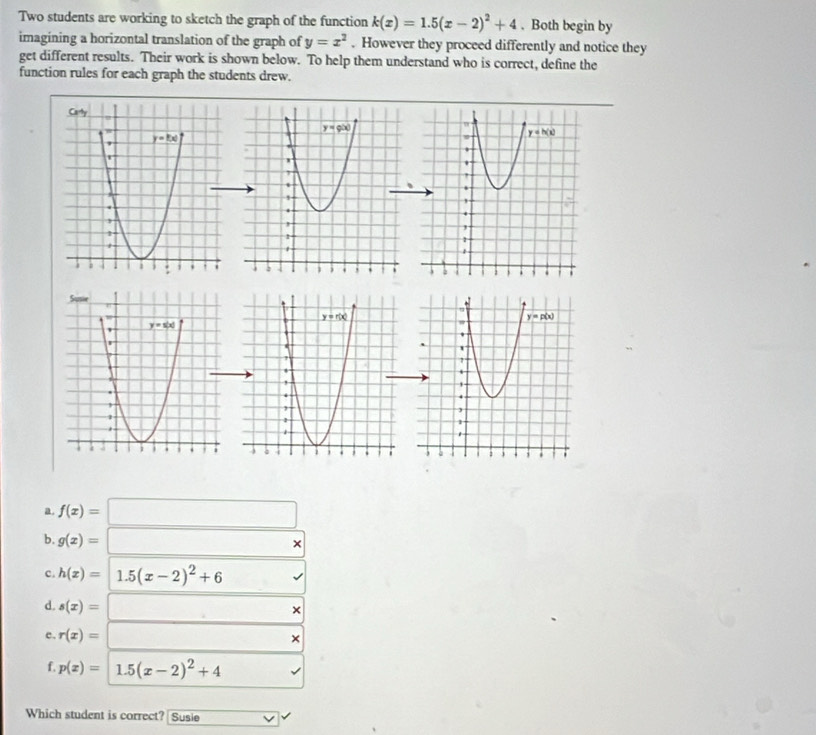 Two students are working to sketch the graph of the function k(x)=1.5(x-2)^2+4. Both begin by
imagining a horizontal translation of the graph of y=x^2. However they proceed differently and notice they
get different results. Their work is shown below. To help them understand who is correct, define the
function rules for each graph the students drew.
 
a. f(x)=□
b g(x)=□ *
c. h(x)=1.5(x-2)^2+6
d. s(x)=□ ×
e. r(x)=□ ×
f. p(x)=1.5(x-2)^2+4
Which student is correct? Susie