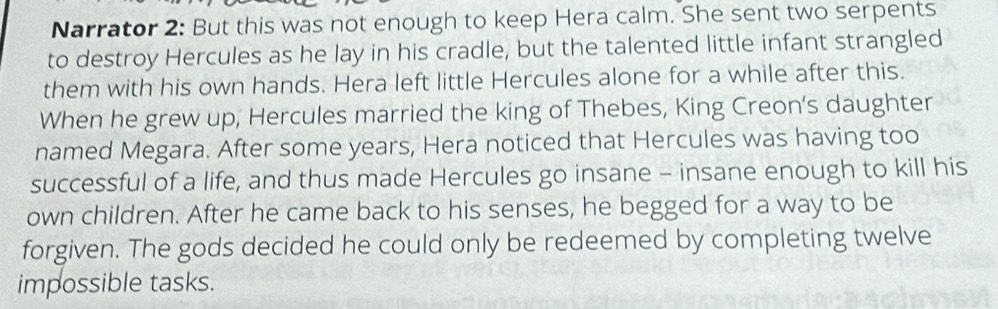 Narrator 2: But this was not enough to keep Hera calm. She sent two serpents 
to destroy Hercules as he lay in his cradle, but the talented little infant strangled 
them with his own hands. Hera left little Hercules alone for a while after this. 
When he grew up, Hercules married the king of Thebes, King Creon's daughter 
named Megara. After some years, Hera noticed that Hercules was having too 
successful of a life, and thus made Hercules go insane - insane enough to kill his 
own children. After he came back to his senses, he begged for a way to be 
forgiven. The gods decided he could only be redeemed by completing twelve 
impossible tasks.