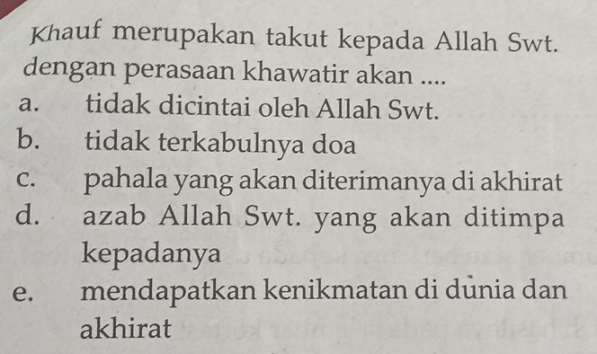 Khauf merupakan takut kepada Allah Swt.
dengan perasaan khawatir akan ....
a. tidak dicintai oleh Allah Swt.
b. tidak terkabulnya doa
c. pahala yang akan diterimanya di akhirat
d. azab Allah Swt. yang akan ditimpa
kepadanya
e. mendapatkan kenikmatan di dūnia dan
akhirat