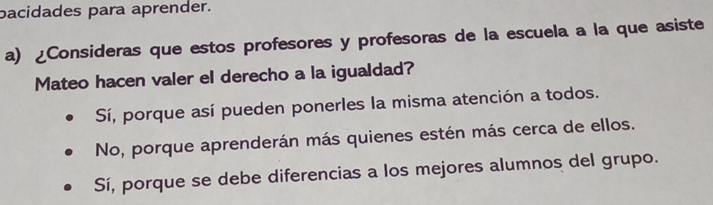 bacidades para aprender.
a) ¿Consideras que estos profesores y profesoras de la escuela a la que asiste
Mateo hacen valer el derecho a la igualdad?
Sí, porque así pueden ponerles la misma atención a todos.
No, porque aprenderán más quienes estén más cerca de ellos.
Sí, porque se debe diferencias a los mejores alumnos del grupo.