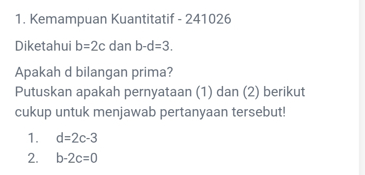 Kemampuan Kuantitatif - 241026
Diketahui b=2c dan b-d=3. 
Apakah d bilangan prima? 
Putuskan apakah pernyataan (1) dan (2) berikut 
cukup untuk menjawab pertanyaan tersebut! 
1. d=2c-3
2. b-2c=0