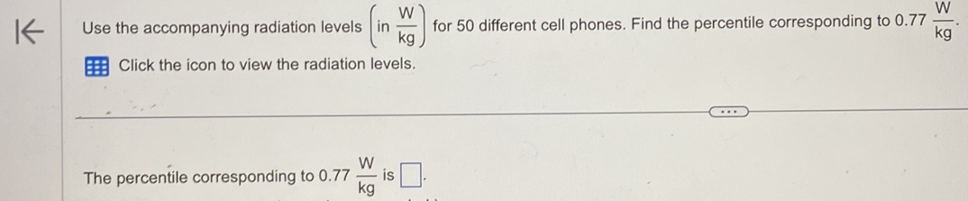 Use the accompanying radiation levels (in W/kg ) for 50 different cell phones. Find the percentile corresponding to 0.77  W/kg . 
Click the icon to view the radiation levels. 
The percentile corresponding to 0.77  W/kg  is □.