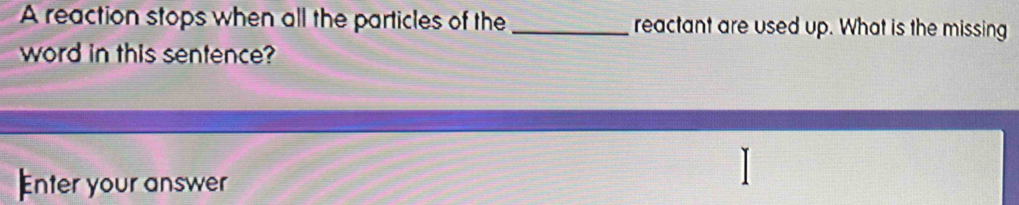 A reaction stops when all the particles of the _reactant are used up. What is the missing 
word in this sentence? 
Enter your answer