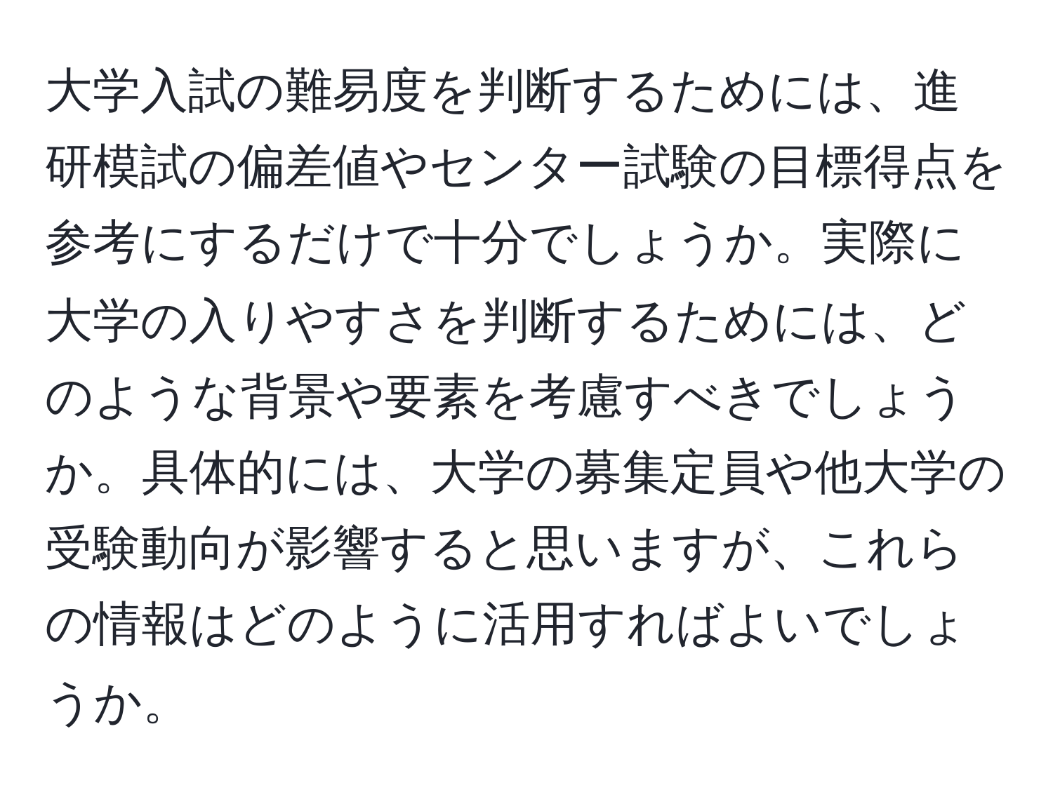 大学入試の難易度を判断するためには、進研模試の偏差値やセンター試験の目標得点を参考にするだけで十分でしょうか。実際に大学の入りやすさを判断するためには、どのような背景や要素を考慮すべきでしょうか。具体的には、大学の募集定員や他大学の受験動向が影響すると思いますが、これらの情報はどのように活用すればよいでしょうか。