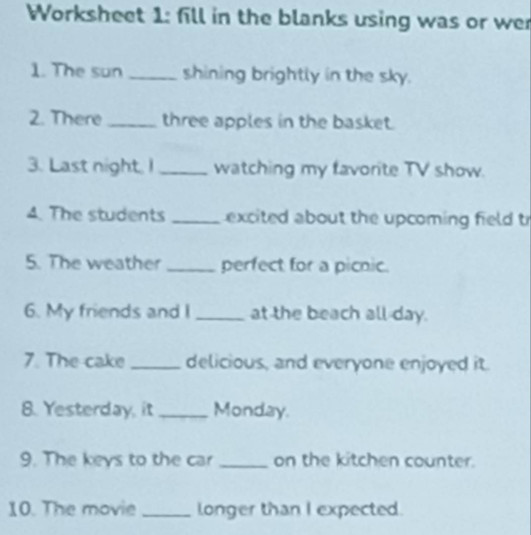 Worksheet 1: fill in the blanks using was or we 
1. The sun _shining brightly in the sky. 
2. There _three apples in the basket. 
3. Last night, I _watching my favorite TV show. 
4. The students _excited about the upcoming field t 
5. The weather_ perfect for a picnic. 
6. My friends and I _at the beach all day. 
7. The cake _delicious, and everyone enjoyed it. 
8. Yesterday, it _Monday. 
9. The keys to the car _on the kitchen counter. 
10. The movie _longer than I expected.