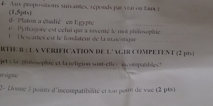 4- Aux propositions suivantes, réponds par vrai ou faux : 
(1,5pts) 
d- Platon a étudié en Egypte 
e Pythagore est celui qui a inventé le mot philosophie. 
Déscartes est le fondateur de la maïeutique 
RTIE * B : La VERIFICATION DE L'AGIR COMPETENT (2 pts) 
jet : la philosophie et la religion sont-elles incompatibles? 
nsigne 
2- Donne 3 points d'incompatibilité et ton point de vue (2 pts)