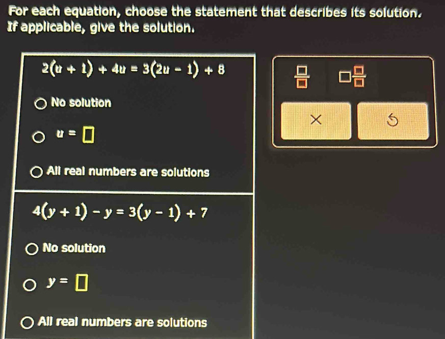 For each equation, choose the statement that describes its solution.
If applicable, give the solution.
2(u+1)+4u=3(2u-1)+8
□  □ /□  
No solution
×
5
u=□
All real numbers are solutions
4(y+1)-y=3(y-1)+7
No solution
y=□
All real numbers are solutions