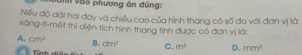 vă nh vào phương án đúng:
Nếu độ dài hai đáy và chiều cao của hình thang có số đo với đơn vị là
xăng-ti-mét thì diện tích hình thang tính được có đơn vị là:
A. cm^2 B. dm^2
C. m^2 D. mm^2
4 ) Tnh diên