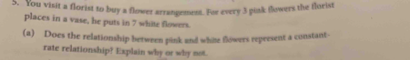 You visit a florist to buy a flower arrangement. For every 3 pink flowers the florist 
places in a vase, he puts in 7 white flowers. 
(a) Does the relationship between pink and white flowers represent a constant 
rate relationship? Explain why or why not.