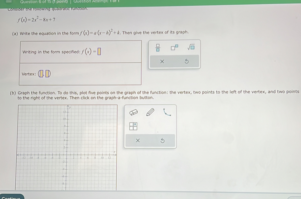 Question Attempt: 1 8f 1 
Consider the rollowing quadratic function.
f(x)=2x^2-8x+7
(a) Write the equation in the form f(x)=a(x-h)^2+k. Then give the vertex of its graph. 
Writing in the form specified: f(x)=□
 □ /□   sqrt(□ ) 
× 
Vertex: 
(b) Graph the function. To do this, plot five points on the graph of the function: the vertex, two points to the left of the vertex, and two points 
to the right of the vertex. Then click on the graph-a-function button. 
5