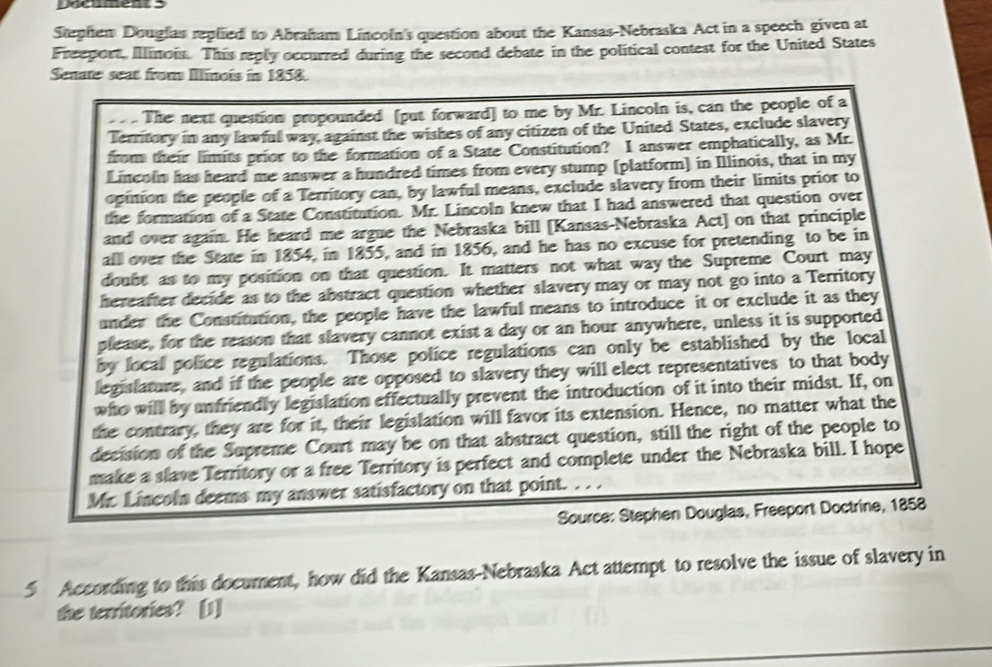 pocument 5 
Stephen Douglas replied to Abraham Lincoln's question about the Kansas-Nebraska Act in a speech given at 
Freeport, Illinois. This reply occurred during the second debate in the political contest for the United States 
Senate seat from Illnois in 1858. 
The next question propounded [put forward] to me by Mr. Lincoln is, can the people of a 
Territory in any lawfull way, against the wishes of any citizen of the United States, exclude slavery 
from their limits prior to the formation of a State Constitution? I answer emphatically, as Mr. 
Lincoln has heard me answer a hundred times from every stump [platform] in Illinois, that in my 
opinion the people of a Territory can, by lawful means, exclude slavery from their limits prior to 
the formation of a State Constitution. Mr. Lincoln knew that I had answered that question over 
and over again. He heard me argue the Nebraska bill [Kansas-Nebraska Act] on that principle 
alll over the State in 1854, in 1855, and in 1856, and he has no excuse for pretending to be in 
doubt as to my position on that question. It matters not what way the Supreme Court may 
hereafter decide as to the abstract question whether slavery may or may not go into a Territory 
under the Constitution, the people have the lawful means to introduce it or exclude it as they 
please, for the reason that slavery cannot exist a day or an hour anywhere, unless it is supported 
by local police regulations. Those police regulations can only be established by the local 
legislature, and if the people are opposed to slavery they will elect representatives to that body 
who will by unfriendly legislation effectually prevent the introduction of it into their midst. If, on 
the contrary, they are for it, their legislation will favor its extension. Hence, no matter what the 
decision of the Supreme Court may be on that abstract question, still the right of the people to 
make a slave Territory or a free Territory is perfect and complete under the Nebraska bill. I hope 
Mr. Lincoln deems my answer satisfactory on that point. ... 
Source: Stephen Douglas, Freeport Doctrine, 1858 
5 According to this document, how did the Kansas-Nebraska Act attempt to resolve the issue of slavery in 
the territories? [1]