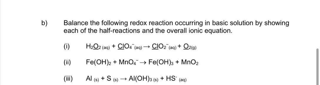 Balance the following redox reaction occurring in basic solution by showing 
each of the half-reactions and the overall ionic equation. 
(i) H_2_ O_2(aq)+_ ClO_4^(-(aq)to _ Cl)O_2^(-(aq)+_ O)_2(g)
(ii) Fe(OH)_2+MnO_4^(-to Fe(OH)_3)+MnO_2
(iii) Al_(s)+S_(s)to Al(OH)_3(s)+HS^-_(aq)