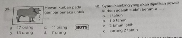 Hewan kurban pada 40. Syarat kambing yang akan dijadikan hewan
gambar berlaku untuk kurban adalah sudah berumur ....
a. 1 tahun
b. 1,5 tahun
a. 17 orang c. 11 orang HOTS c. 2 tahun lebih
b. 13 orang d 7 orang d. kurang 2 tahun