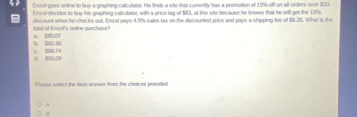 Enzel goes online to buy a graphing calculator. He finds a site that currently has a promotion of 15% off on all orders over $50.
Enzel decides to buy his graphing calculator, with a price tag of $83, at this site because he knows that he will get the 15%
discount when he checks out. Enzel pays 4.5% sales tax on the discounted price and pays a shipping fee of $6.35. What is the
total of Enzel's online purchase?
a. $80.07
b. $80.36
c. $86.74
d. $93.09
Please select the best answer from the choices provided
A
B