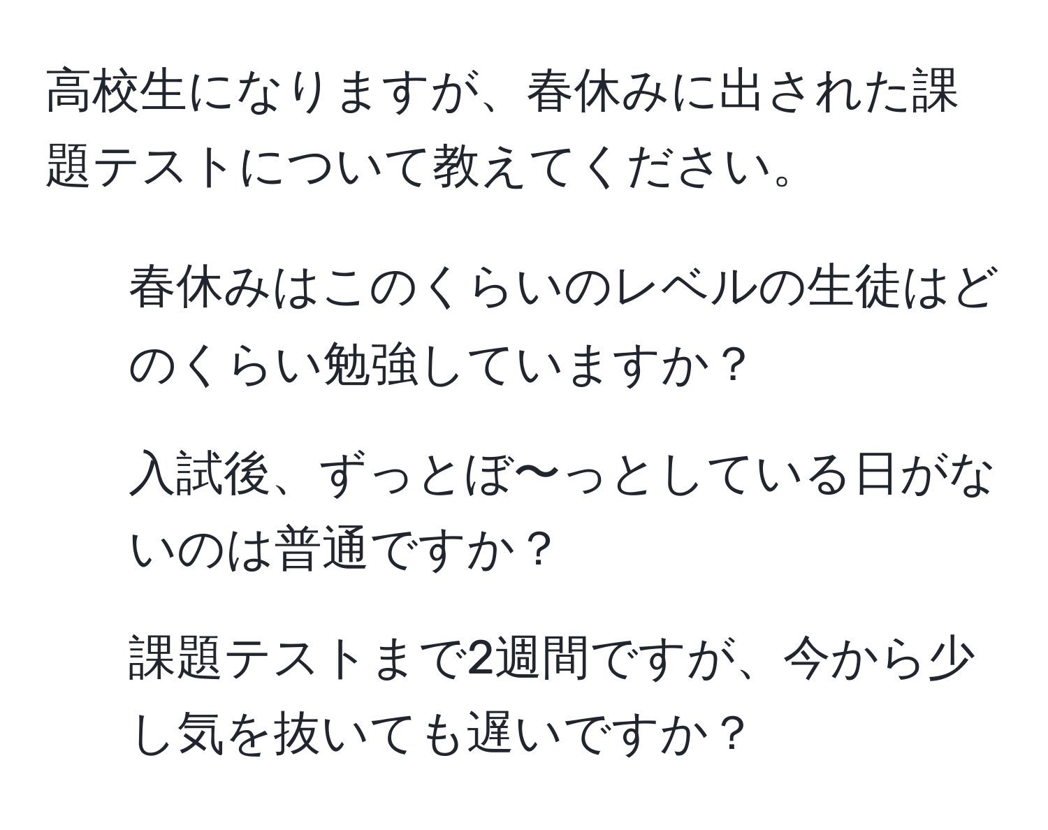 高校生になりますが、春休みに出された課題テストについて教えてください。  
1. 春休みはこのくらいのレベルの生徒はどのくらい勉強していますか？  
2. 入試後、ずっとぼ〜っとしている日がないのは普通ですか？  
3. 課題テストまで2週間ですが、今から少し気を抜いても遅いですか？