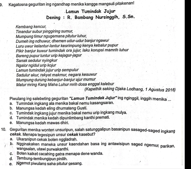 Kagatosna geguritan ing ngandhap menika kangge mangsuli pitakenan!
Lamun Tumindak Jujur
Dening : R. Bambang Nursinggih, S.Sn.
Kembang kencur,
Tinandur subur pinggiring sumur,
Mumpung timur ngugemana pitutur luhur;
Dumeh ing ndhuwur, dhemen udur-udur banjur ngawur
Luru uwur kelantur-lantur kesrimpung kenya kebalur pupur
Pikir banjur kuwur tumindak ora jujur, laku korupsi mamrih luhur
Bareng pupur luntur urip kejagur-jagur
Sanak sedulur nyingkur
Ngalor ngidul urip kojur
Lamun tumindak jujur urip sempulur
Sadulur akur, rakyat makmur, negara kesuwur
Mumpung durung kebanjur-banjur ajur mumur
Matur mring Kang Maha Luhur mrih dosa enggal kalebur
(Kapethik saking Djaka Lodhang, 1 Agustus 2016)
Piwulang ing salebeting geguritan "Lamun Tumindak Jujur" ing nginggil, inggih menika ...
a. Tumindak ingkang ala menika bakal nemu kasangsaran.
b. Manungsa kedah eling dhumateng Gusti.
c. Tumindak ingkang jujur menika bakal nemu urip ingkang mulya.
d. Tumindak menika kedah dipunlimbang kanthi premati.
e. Manungsa kedah mawas dhiri.
10. Geguritan menika wonten unsuripun, salah satunggalipun basanipun sasaged-saged ingkang
cekak. Menapa tegesipun unsur cekak kasebut?
a. Ukaranipun cekak boten nggladrah.
b. Ngginakaken maneka unsur kaendahan basa ing antawisipun saged ngemot parikan,
wangsalan, utawi purwakanthi.
c. Boten kaiket cacahing gatra menapa dene wanda.
d. Tembung-tembungipun pinilih.
e. Ngemot piwulang saha pitutur gesang.