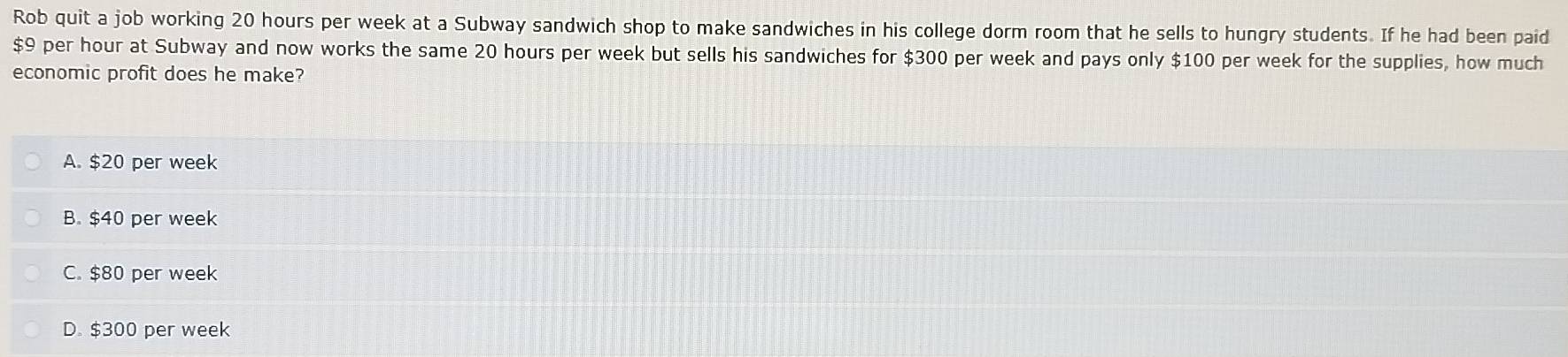 Rob quit a job working 20 hours per week at a Subway sandwich shop to make sandwiches in his college dorm room that he sells to hungry students. If he had been paid
$9 per hour at Subway and now works the same 20 hours per week but sells his sandwiches for $300 per week and pays only $100 per week for the supplies, how much
economic profit does he make?
A. $20 per week
B. $40 per week
C. $80 per week
D. $300 per week