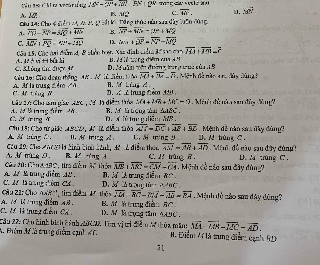 Chỉ ra vectơ tổng overline MN-overline QP+overline RN-overline PN+QR trong các vectơ sau
A. overline MR. B. vector MQ. C. vector MP. D. overline MN.
Câu 14: Cho 4 điểm M, N, P, Q bất kì. Đẳng thức nào sau đây luôn đúng.
A. overline PQ+overline NP=overline MQ+overline MN B. overline NP+overline MN=overline QP+overline MQ
C. vector MN+vector PQ=vector NP+vector MQ D. overline NM+overline QP=overline NP+overline MQ
Câu 15: Cho hai điểm A, B phần biệt. Xác định điểm M sao cho vector MA+vector MB=vector 0
A. M ở vị trí bất kì B. M là trung điểm của AB
C. Không tìm được M D. M nằm trên đường trung trực của AB
Câu 16: Cho đoạn thẳng AB , M là điểm thỏa vector MA+vector BA=vector O. Mệnh đề nào sau đây đúng?
A M là trung điểm AB . B. M trùng A.
C. M trùng B. D. A là trung điểm MB .
Câu 17: Cho tam giác ABC , Mô là điểm thỏa overline MA+overline MB+overline MC=overline O. Mệnh đề nào sau đây đúng?
A. M là trung điểm AB . B. M là trọng tâm △ ABC.
C. M trùng B . D. A là trung điểm MB
Câu 18: Cho tứ giác ABCD , Mô là điểm thỏa vector AM=vector DC+vector AB+vector BD. Mệnh đề nào sau đây đúng?
A. M trùng D . B. M trùng A . C. M trùng B. D. M trùng C .
Câu 19: Cho ABCD là hình bình hành, M là điểm thỏa vector AM=vector AB+vector AD. Mệnh đề nào sau đây đúng?
A. M trùng D . B. M trùng A . C. M trùng B . D. M trùng C .
Câu 20: Cho △ ABC , tìm điểm M thỏa vector MB+vector MC=vector CM-vector CA. Mệnh đề nào sau đây đúng?
A. M là trung điểm AB . B. M là trung điểm BC .
C. M là trung điểm CA . D. M là trọng tâm △ ABC.
Câu 21: Cho △ ABC , ìm điểm M thỏa vector MA+vector BC-vector BM-overline AB=vector BA Mệnh đề nào sau đây đúng?
A. M là trung điểm AB . B. M là trung điểm BC .
C. M là trung điểm CA . D. M là trọng tâm △ ABC.
Câu 22: Cho hình bình hành ABCD. Tìm vị trí điểm M thỏa mãn: vector MA-vector MB-vector MC=vector AD.
A. Điểm M là trung điểm cạnh AC B. Điểm M là trung điềm cạnh BD
21