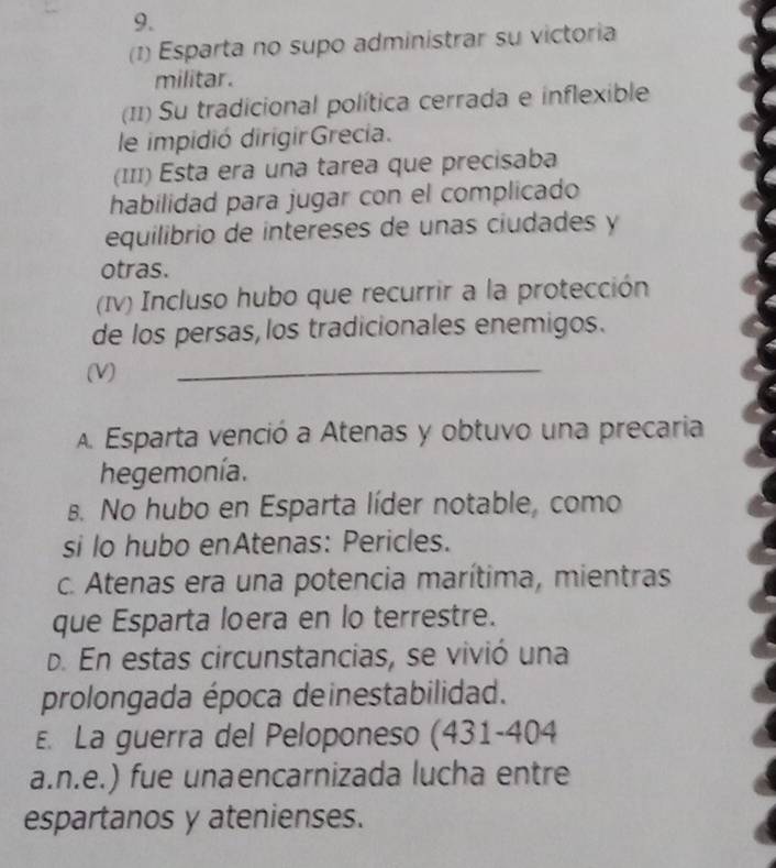 (1) Esparta no supo administrar su victoria
militar.
(11) Su tradicional política cerrada e inflexible
le impidió dirigirGrecia.
(III) Esta era una tarea que precisaba
habilidad para jugar con el complicado
equilibrio de intereses de unas ciudades y
otras.
(Iv) Incluso hubo que recurrir a la protección
de los persas,los tradicionales enemigos.
(V)
_
A Esparta venció a Atenas y obtuvo una precaria
hegemonía.
B. No hubo en Esparta líder notable, como
si lo hubo enAtenas: Pericles.
c. Atenas era una potencia marítima, mientras
que Esparta loera en lo terrestre.
d. En estas circunstancias, se vivió una
prolongada época deinestabilidad.
E. La guerra del Peloponeso (431-404
a.n.e.) fue unaencarnizada lucha entre
espartanos y atenienses.