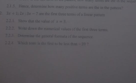 may terms are the in the seque . 
2.1.5. Hence, determine how many positive terms are the in the pattern?
3x+1; 2x; 3x-7 are the first three terms of a linear pattern 
2.2.1. Show that the value of x=3. 
2.2.2. Write down the numerical values of the first three terms 
2.2.3 Determine the general formula of the sequence 
2.2.4. Which term is the first to be less than -39?