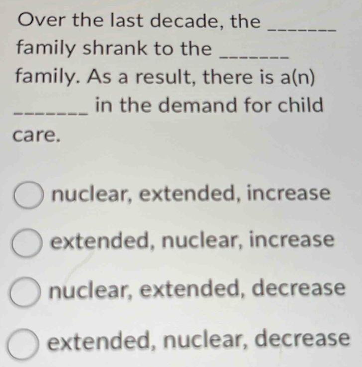 Over the last decade, the_
family shrank to the_
family. As a result, there is a(n) r
_in the demand for child
care.
nuclear, extended, increase
extended, nuclear, increase
nuclear, extended, decrease
extended, nuclear, decrease