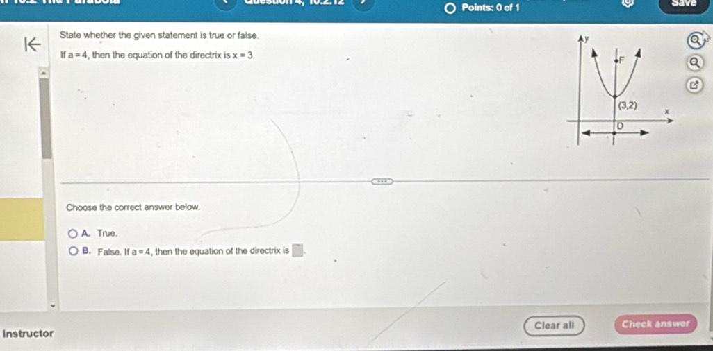 save
State whether the given statement is true or false.
If a=4 , then the equation of the directrix is x=3.
Q
C
Choose the correct answer below.
A. True.
B. False. If a=4 , then the equation of the directrix is □ .
Clear all Check answer
instructor