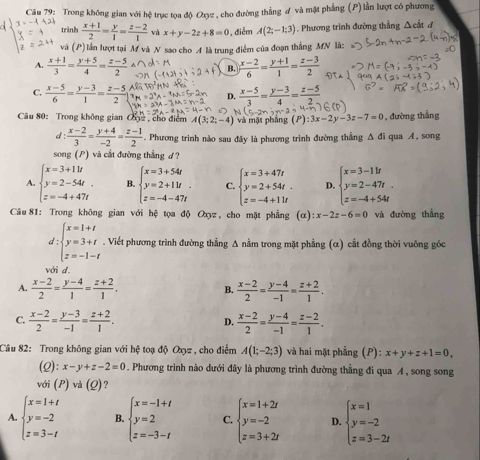 Trong không gian với hệ trục tọa độ Oxyz , cho đường thẳng đ và mặt phẳng (P)lần lượt có phương
trình  (x+1)/2 = y/1 = (z-2)/1  và x+y-2z+8=0 , điểm A(2;-1;3). Phương trình đường thẳng △ cdot at d
và (P)lần lượt tại M và N sao cho A là trung điểm của đoạn thẳng MN là:
A.  (x+1)/3 = (y+5)/4 = (z-5)/2   (x-2)/6 = (y+1)/1 = (z-3)/2 
B.
C.  (x-5)/6 = (y-3)/1 = (z-5)/2   (x-5)/3 = (y-3)/4 = (z-5)/2 
D.
Câu 80: Trong không gian Oxyz , cho điểm A(3;2;-4) và mặt phăng (P): 3x-2y-3z-7=0 , đường thẳng
d :  (x-2)/3 = (y+4)/-2 = (z-1)/2 . Phương trình nào sau đây là phương trình đường thẳng △ di qua A , song
song (P) và cắt đường thẳng d ?
A. beginarrayl x=3+11t y=2-54t. z=-4+47tendarray. B. beginarrayl x=3+54t y=2+11t. z=-4-47tendarray. C. beginarrayl x=3+47t y=2+54t. z=-4+11tendarray. D. beginarrayl x=3-11t y=2-47t. z=-4+54tendarray.
Câu 81: Trong không gian với hệ tọa độ Oxyz, cho mặt phẳng (α): x-2z-6=0 và đường thắng
d:beginarrayl x=1+t y=3+t z=-1-tendarray.. Viết phương trình đường thẳng Δ nằm trong mặt phẳng (α) cắt đồng thời vuông góc
với d.
A.  (x-2)/2 = (y-4)/1 = (z+2)/1 .  (x-2)/2 = (y-4)/-1 = (z+2)/1 .
B.
C.  (x-2)/2 = (y-3)/-1 = (z+2)/1 .  (x-2)/2 = (y-4)/-1 = (z-2)/1 .
D.
Câu 82: Trong không gian với hệ toạ độ Oxyz , cho điểm A(1;-2;3) và hai mặt phẳng (P): x+y+z+1=0,
(Q): x-y+z-2=0. Phương trình nào dưới đây là phương trình đường thằng đi qua A, song song
với (P) và (Q)?
A. beginarrayl x=1+t y=-2 z=3-tendarray. beginarrayl x=-1+t y=2 z=-3-tendarray. C. beginarrayl x=1+2t y=-2 z=3+2tendarray. D. beginarrayl x=1 y=-2 z=3-2tendarray.
B.