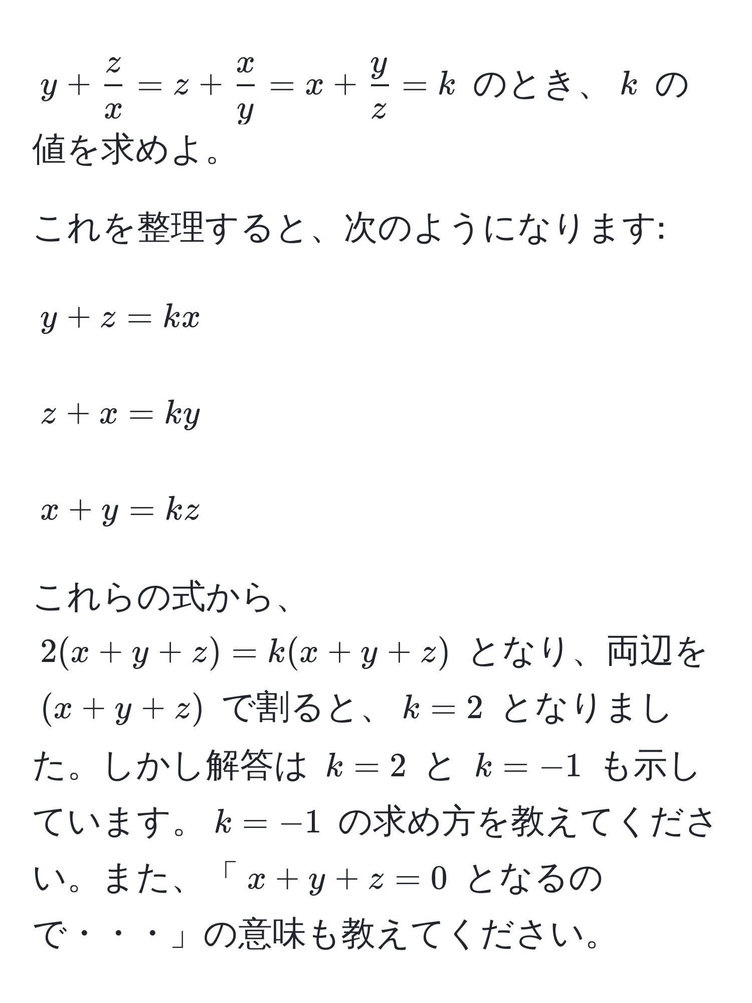 $y +  z/x  = z +  x/y  = x +  y/z  = k$ のとき、$k$ の値を求めよ。

これを整理すると、次のようになります:
[
y + z = kx
]
[
z + x = ky
]
[
x + y = kz
]

これらの式から、$2(x + y + z) = k(x + y + z)$ となり、両辺を $(x + y + z)$ で割ると、$k = 2$ となりました。しかし解答は $k = 2$ と $k = -1$ も示しています。$k = -1$ の求め方を教えてください。また、「$x + y + z = 0$ となるので・・・」の意味も教えてください。