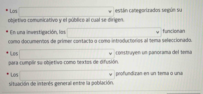 Los □ están categorizados según su 
objetivo comunicativo y el público al cual se dirigen. 
En una investigación, los □ funcionan 
como documentos de primer contacto o como introductorios al tema seleccionado. 
Los □ construyen un panorama del tema 
para cumplir su objetivo como textos de difusión. 
Los □ profundizan en un tema o una 
situación de interés general entre la población.