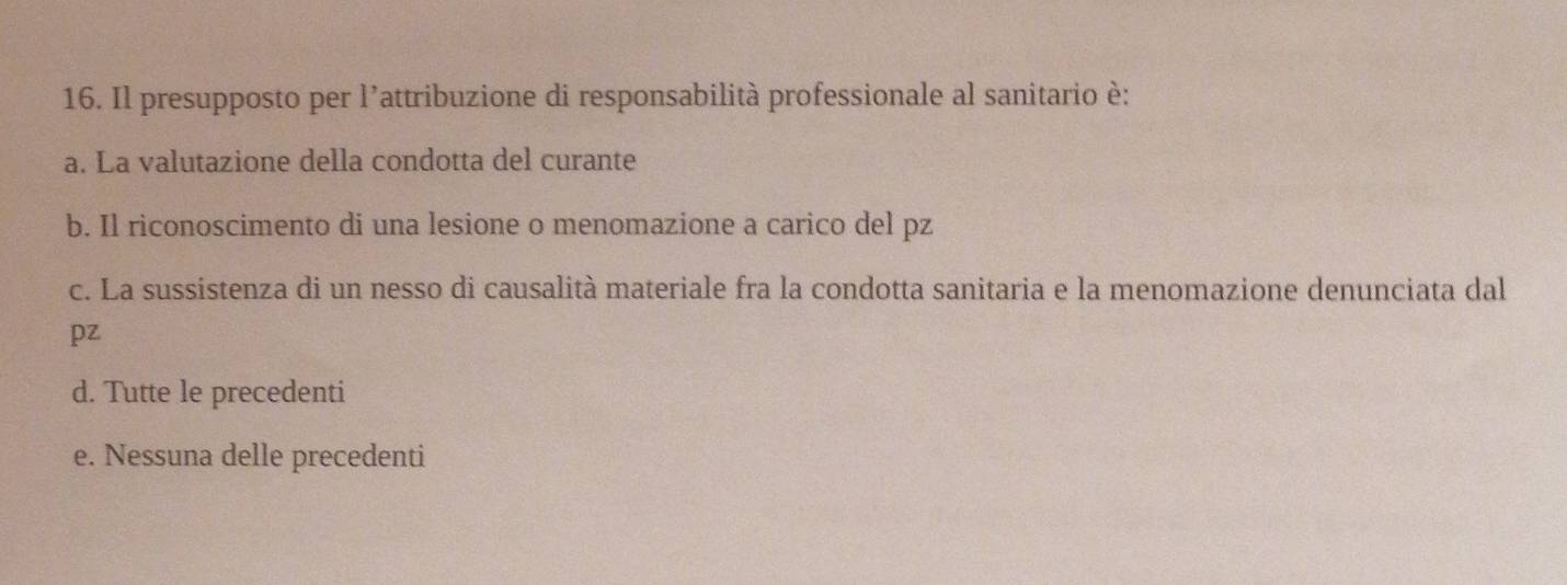 Il presupposto per l’attribuzione di responsabilità professionale al sanitario è:
a. La valutazione della condotta del curante
b. Il riconoscimento di una lesione o menomazione a carico del pz
c. La sussistenza di un nesso di causalità materiale fra la condotta sanitaria e la menomazione denunciata dal
pz
d. Tutte le precedenti
e. Nessuna delle precedenti