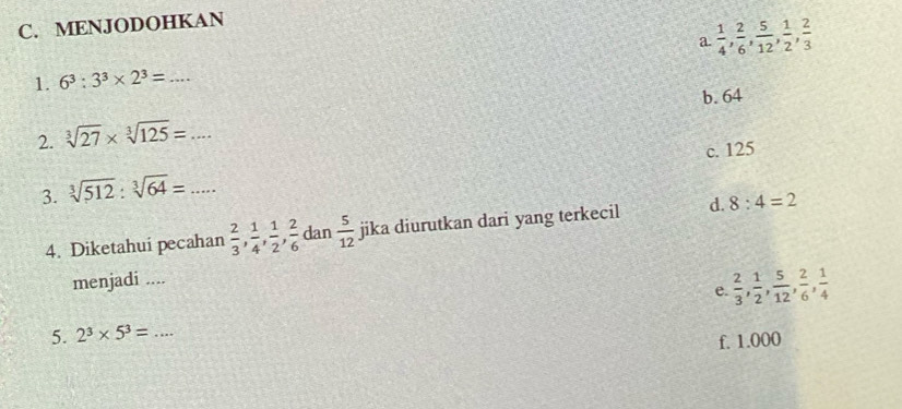 MENJODOHKAN
1. 6^3:3^3* 2^3=... _ a  1/4 ,  2/6 ,  5/12 ,  1/2 ,  2/3 
b. 64
2. sqrt[3](27)* sqrt[3](125)=...
c. 125
3. sqrt[3](512):sqrt[3](64)=... _
4. Diketahuí pecahan  2/3 ,  1/4 ,  1/2 ,  2/6  dan  5/12  jika diurutkan dari yang terkecil d. 8:4=2
menjadi ....
e.  2/3 ,  1/2 ,  5/12 ,  2/6 ,  1/4 
5. 2^3* 5^3= _
f. 1.000