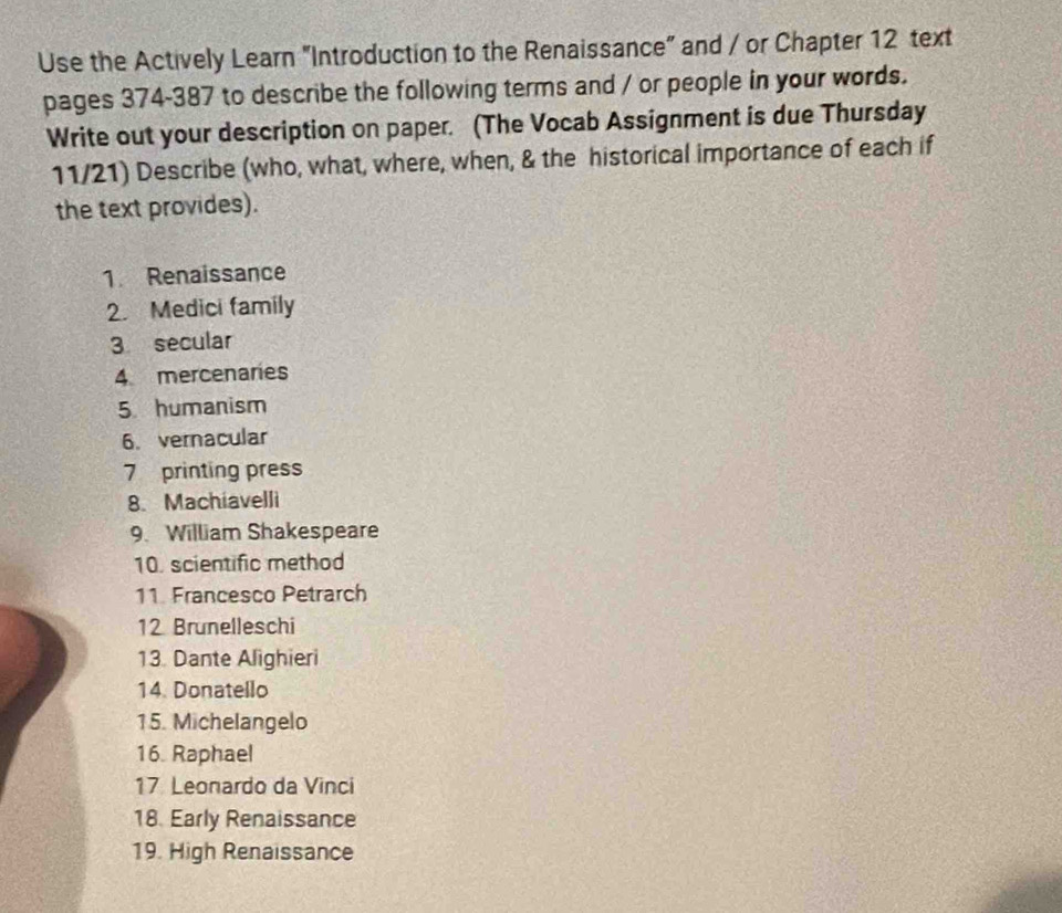 Use the Actively Learn "Introduction to the Renaissance" and / or Chapter 12 text 
pages 374-387 to describe the following terms and / or people in your words. 
Write out your description on paper. (The Vocab Assignment is due Thursday 
11/21) Describe (who, what, where, when, & the historical importance of each if 
the text provides). 
1. Renaissance 
2. Medici family 
3 secular 
4 mercenaries 
5. humanism 
6.vernacular 
7 printing press 
8. Machiavelli 
9. William Shakespeare 
10. scientific method 
11. Francesco Petrarch 
12 Brunelleschi 
13. Dante Alighieri 
14. Donatello 
15. Michelangelo 
16. Raphael 
17 Leonardo da Vinci 
18. Early Renaissance 
19. High Renaissance