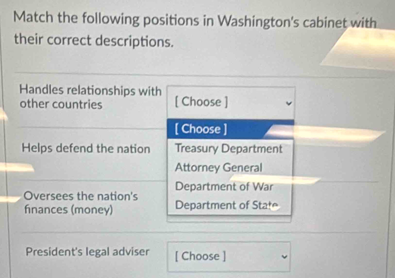 Match the following positions in Washington's cabinet with
their correct descriptions.
Handles relationships with
other countries [ Choose ]
[ Choose ]
Helps defend the nation Treasury Department
Attorney General
Department of War
Oversees the nation's
finances (money) Department of State
President's legal adviser [ Choose ]