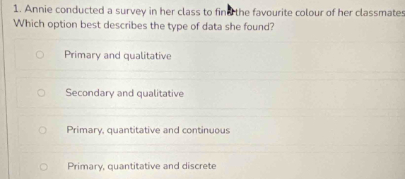 Annie conducted a survey in her class to find the favourite colour of her classmates
Which option best describes the type of data she found?
Primary and qualitative
Secondary and qualitative
Primary, quantitative and continuous
Primary, quantitative and discrete