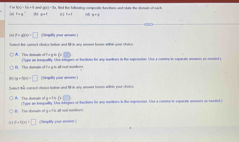 For f(x)=5x+6 and g(x)=8x , find the following composite functions and state the domain of each.
(a) fcirc g' (b) gcirc f (c) f o f (d) gcirc g
(a) (fcirc g)(x)=□ (Simplify your answer.)
Select the correct choice below and fill in any answer boxes within your choice.
A. The domain of f o g is  x|□ . 
(Type an inequality. Use integers or fractions for any numbers in the expression. Use a comma to separate answers as needed.)
B. The domain of f ∘g is all real numbers.
(b) (gcirc f)(x)=□ (Simplify your answer.)
Select the correct choice below and fill in any answer boxes within your choice.
A. The domain of g o f is  x|□ 
(Type an inequality. Use integers or fractions for any numbers in the expression. Use a comma to separate answers as needed.)
B. The domain of gof is all real numbers.
(c) (fcirc f)(x)=□ (Simplify your answer.)