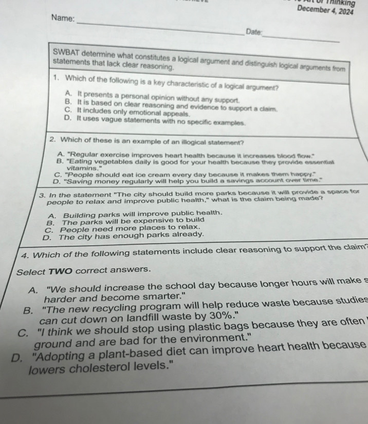 or Thinking
December 4, 2024
Name: _Date
_
SWBAT determine what constitutes a logical argument and distinguish logical arguments from
statements that lack clear reasoning.
1. Which of the following is a key characteristic of a logical argument?
A. It presents a personal opinion without any support.
B. It is based on clear reasoning and evidence to support a claim.
C. It includes only emotional appeals.
D. It uses vague statements with no specific examples.
2. Which of these is an example of an illogical statement?
A. "Regular exercise improves heart health because it increases blood flow."
B. "Eating vegetables daily is good for your health because they provide essential
vitamins."
C. "People should eat ice cream every day because it makes them happy."
D. "Saving money regularly will help you build a savings account over time."
3. In the statement "The city should build more parks because it will provide a space for
people to relax and improve public health," what is the claim being made?
A. Building parks will improve public health.
B. The parks will be expensive to build
C. People need more places to relax.
D. The city has enough parks already.
4. Which of the following statements include clear reasoning to support the claim?
Select TWO correct answers.
A. "We should increase the school day because longer hours will make s
harder and become smarter."
B. "The new recycling program will help reduce waste because studies
can cut down on landfill waste by 30%."
C. "I think we should stop using plastic bags because they are often
ground and are bad for the environment."
D. "Adopting a plant-based diet can improve heart health because
lowers cholesterol levels."