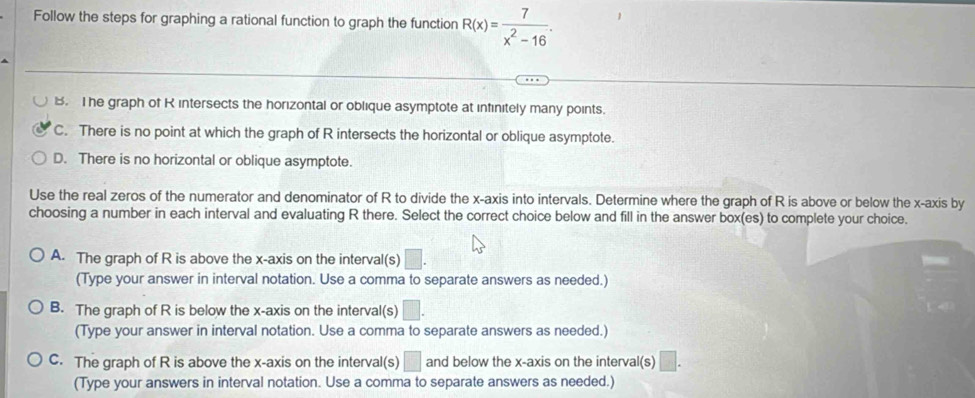 Follow the steps for graphing a rational function to graph the function R(x)= 7/x^2-16 .
B. The graph of R intersects the horizontal or oblique asymptote at infinitely many points.
C. There is no point at which the graph of R intersects the horizontal or oblique asymptote.
D. There is no horizontal or oblique asymptote.
Use the real zeros of the numerator and denominator of R to divide the x-axis into intervals. Determine where the graph of R is above or below the x-axis by
choosing a number in each interval and evaluating R there. Select the correct choice below and fill in the answer box(es) to complete your choice.
A. The graph of R is above the x-axis on the interval(s) □. 
(Type your answer in interval notation. Use a comma to separate answers as needed.)
B. The graph of R is below the x-axis on the interval(s) □. 
(Type your answer in interval notation. Use a comma to separate answers as needed.)
C. The graph of R is above the x-axis on the interval(s) □ and below the x-axis on the interval(s) □. 
(Type your answers in interval notation. Use a comma to separate answers as needed.)