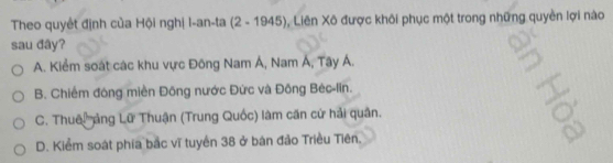 Theo quyết định của Hội nghị I-an-ta (2 - 1945), Liên Xô được khôi phục một trong những quyền lợi nào
sau đây?
A. Kiểm soát các khu vực Đông Nam Á, Nam Á, Tây Á.
B. Chiếm đông miền Đông nước Đức và Đông Bèc-lin.
C. Thuê ảng Lữ Thuận (Trung Quốc) làm căn cứ hải quân.

D. Kiểm soát phía bắc vĩ tuyển 38 ở bàn đảo Triều Tiên.