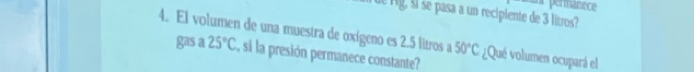 a permanece 
de rg, ši se pasa a un recipiente de 3 litros? 
4. El volumen de una muestra de oxígeno es 2.5 litros a 50°C ¿Qué volumen ocupará el 
gas a 25°C , si la presión permanece constante?