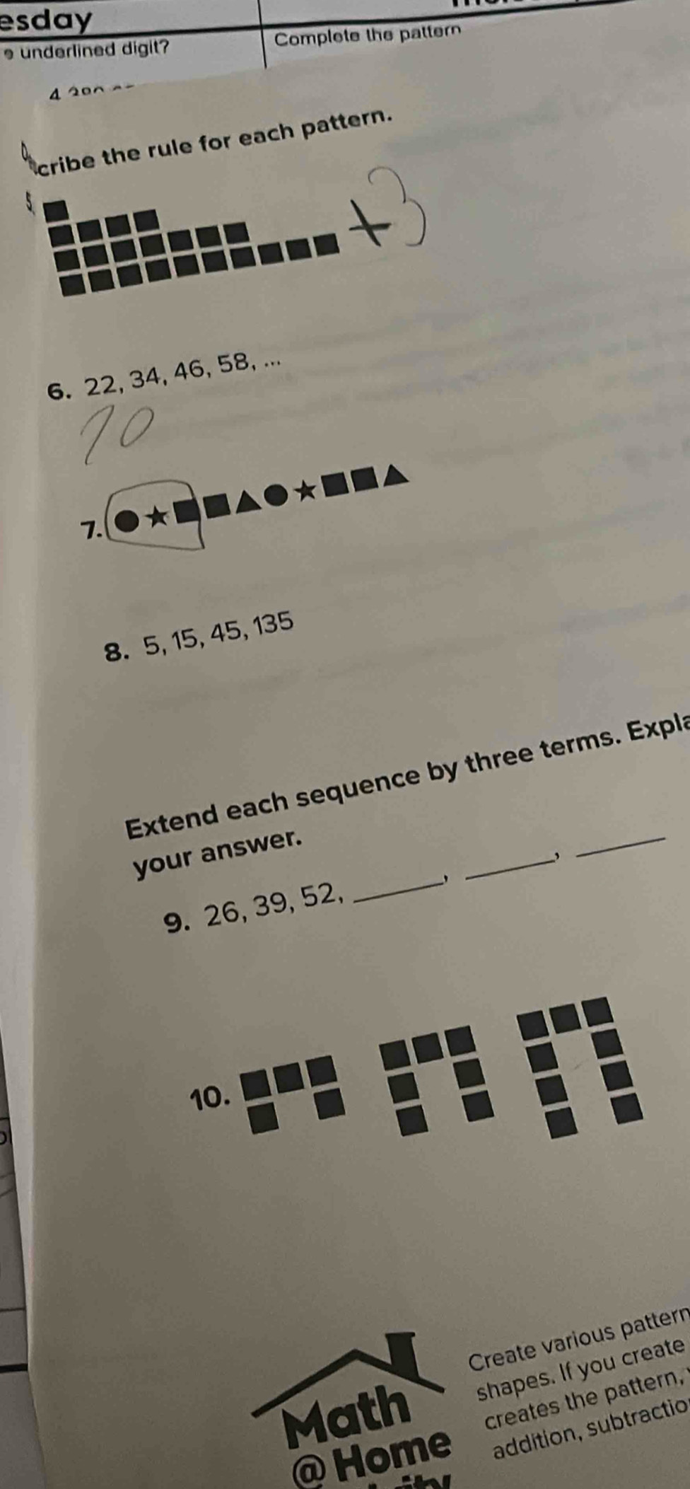 esday 
s underlined digit Complete the pattern 
4 2 00 
cribe the rule for each pattern. 
6. 22, 34, 46, 58, ... 
7. bigcirc *□ □ △ bigcirc *□ □
8. 5, 15, 45, 135
_ 
Extend each sequence by three terms. Expla 
_ 
your answer. 
9. 26, 39, 52, 
_ 
10. 
Create various pattern 
Math shapes. If you create 
creates the pattern, 
@ Home addítion, subtractio