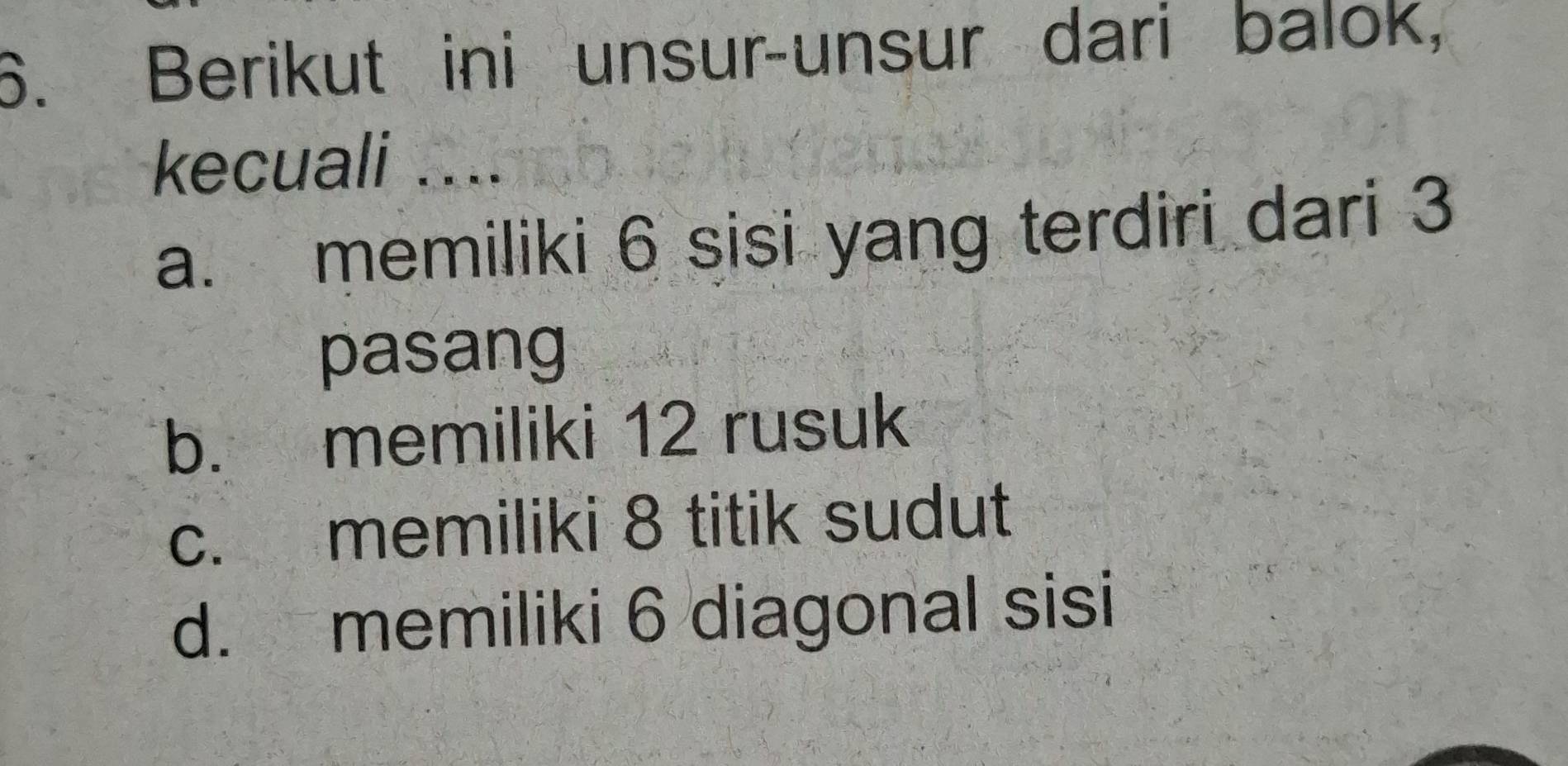 Berikut ini unsur-unsur dari balok,
kecuali ....
a. memiliki 6 sisi yang terdiri dari 3
pasang
b. memiliki 12 rusuk
c. memiliki 8 titik sudut
d. memiliki 6 diagonal sisi