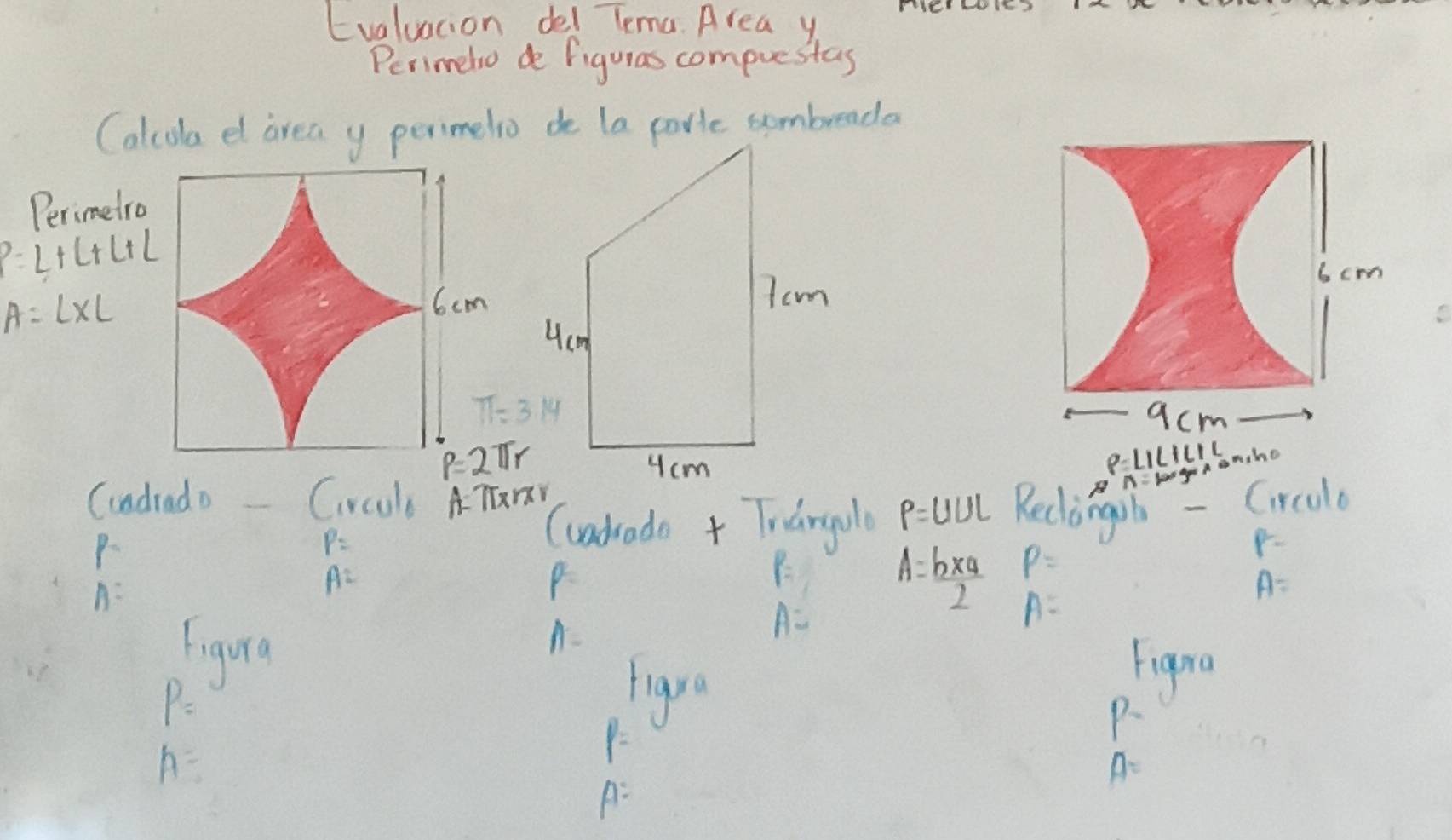 Evaluation del lema. Area y 
Perimelo de figuras compuestas 
Calcola el area y perimelio de la porie sombreada 
Perimetro
P=L+L+L+L
A=L* L
π =3.14
P=2π r
(ndrado Crcul A TTrY
P=
(uadrade + Trangule P=UUL Reclingib - Circalo
p=
A=
A=
P
F_1 A= (b* a)/2  P=
A=
A=
Figvrq
A-
A=
Figra
P=
(1y°
P.
A=
Y=
A=
A: