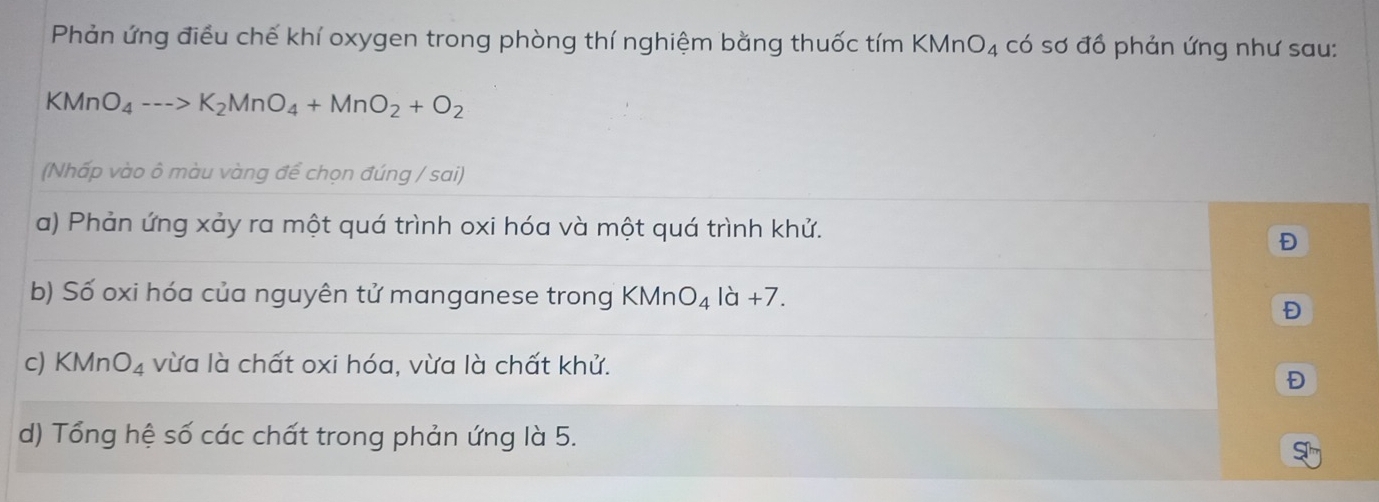 Phản ứng điều chế khí oxygen trong phòng thí nghiệm bằng thuốc tím KMn O_4 có sơ đồ phản ứng như sau: 
KMn O_4--->K_2MnO_4+MnO_2+O_2
(Nhấp vào ô màu vàng để chọn đúng / sai) 
a) Phản ứng xảy ra một quá trình oxi hóa và một quá trình khử. 
Đ 
b) Số oxi hóa của nguyên tử manganese trong < Mn O_4ld+7. 
Đ 
c) KMn O_4 vừa là chất oxi hóa, vừa là chất khử. 
Đ 
d) Tổng hệ số các chất trong phản ứng là 5.