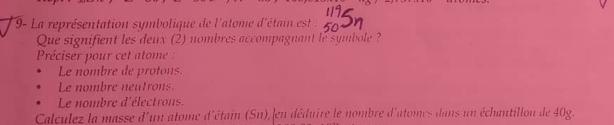 9- La représentation symbolique de l'atome d'étain est 
Que signifient les deux (2) nombres accompagnant le symbole ? 
Préciser pour cet atome : 
Le nombre de protons. 
Le nombre neutrons. 
Le nombre d'électrons. 
Calculez la masse d'un atome d'étain (Sn), en déduire le nombre d'atomes dans un échantillon de 40g.