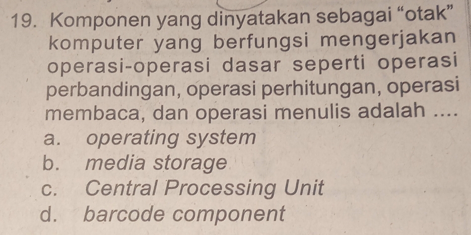 Komponen yang dinyatakan sebagai “otak”
komputer yang berfungsi mengerjakan
operasi-operasi dasar seperti operasi
perbandingan, operasi perhitungan, operasi
membaca, dan operasi menulis adalah ....
a. operating system
b. media storage
c. Central Processing Unit
d. barcode component