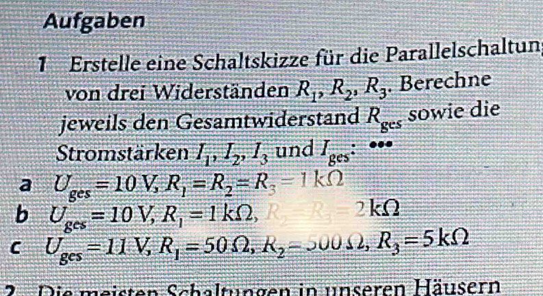 Aufgaben 
1 Erstelle eine Schaltskizze für die Parallelschaltun 
von drei Widerständen R_1, R_2, R_3. Berechne 
jeweils den Gesamtwiderstand R_ges sowie die 
Stromstärken I_1, I_2, I_3 und I_ges:^ee
a U_ges=10V, R_1=R_2=R_3=1kOmega
b U_ges=10V, R_1=1kOmega ,
2 kΩ
C U_ges=11V, R_1=50Omega , R_2-R_0, R_3=5kOmega
2 . Die meisten Schaltungen in unseren Häusern