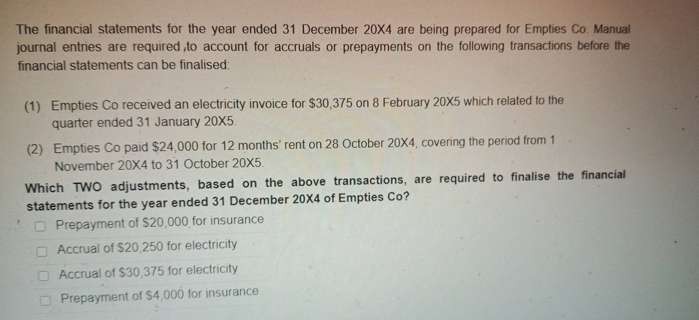 The financial statements for the year ended 31 December 20X4 are being prepared for Empties Co. Manual
journal entries are required ,to account for accruals or prepayments on the following transactions before the
financial statements can be finalised:
(1) Empties Co received an electricity invoice for $30,375 on 8 February 20X5 which related to the
quarter ended 31 January 20X5.
(2) Empties Co paid $24,000 for 12 months ’ rent on 28 October 20X4, covering the period from 1
November 20X4 to 31 October 20X5.
Which TWO adjustments, based on the above transactions, are required to finalise the financial
statements for the year ended 31 December 20X4 of Empties Co?
Prepayment of $20,000 for insurance
Accrual of $20,250 for electricity
Accrual of $30,375 for electricity
Prepayment of $4,000 for insurance